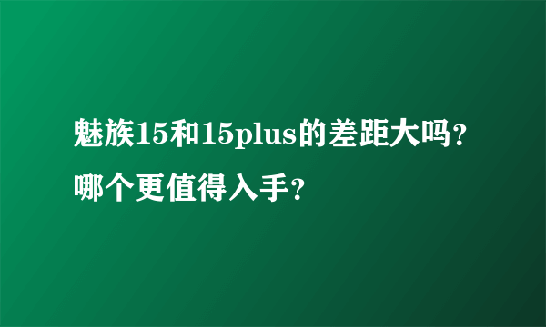 魅族15和15plus的差距大吗？哪个更值得入手？