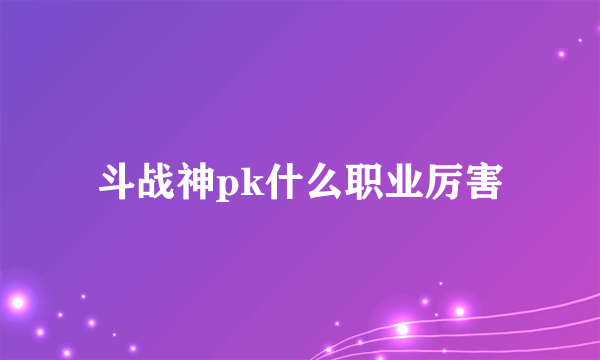 斗战神pk什么职业厉害