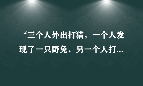 “三个人外出打猎，一个人发现了一只野兔，另一个人打死了野兔，第三个人捡回了野兔”？