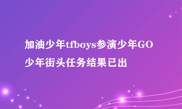 加油少年tfboys参演少年GO 少年街头任务结果已出