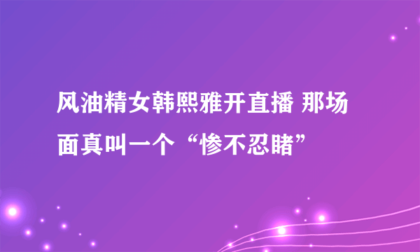 风油精女韩熙雅开直播 那场面真叫一个“惨不忍睹”