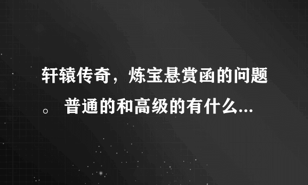 轩辕传奇，炼宝悬赏函的问题。 普通的和高级的有什么区别，不懂的别乱讲。