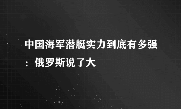 中国海军潜艇实力到底有多强：俄罗斯说了大