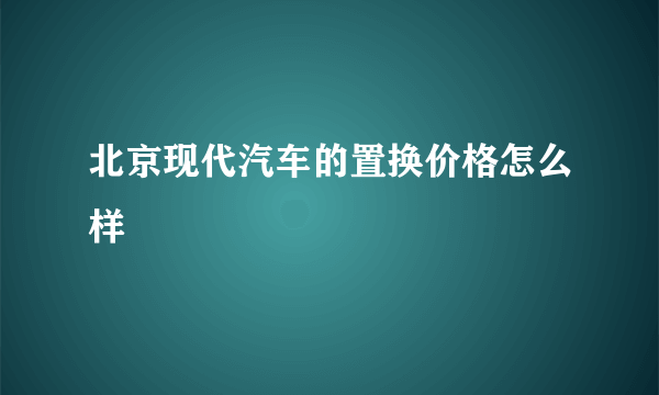 北京现代汽车的置换价格怎么样