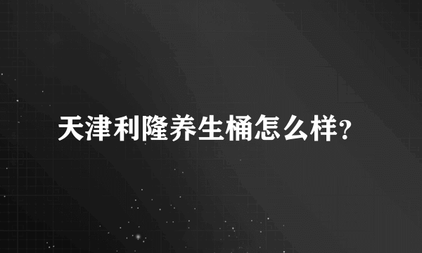 天津利隆养生桶怎么样？