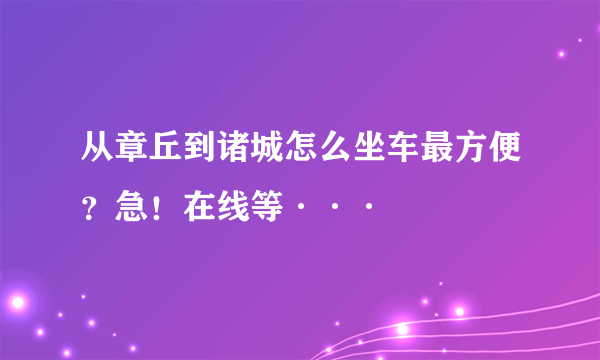 从章丘到诸城怎么坐车最方便？急！在线等···