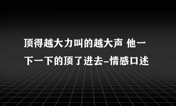 顶得越大力叫的越大声 他一下一下的顶了进去-情感口述