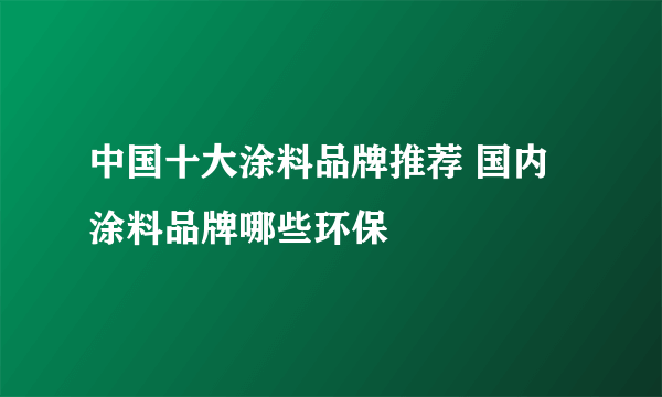 中国十大涂料品牌推荐 国内涂料品牌哪些环保