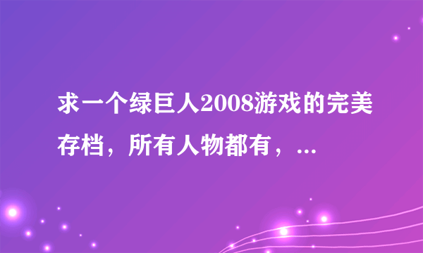 求一个绿巨人2008游戏的完美存档，所有人物都有，所有！任务做完、技能4个的，告诉我网址！！！！