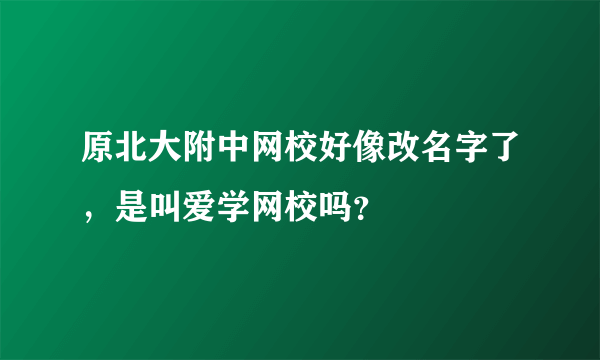 原北大附中网校好像改名字了，是叫爱学网校吗？