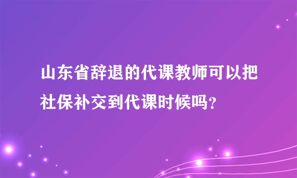 山东省辞退的代课教师可以把社保补交到代课时候吗？