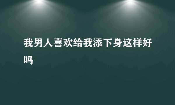 我男人喜欢给我添下身这样好吗