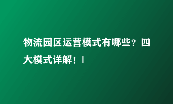 物流园区运营模式有哪些？四大模式详解！|