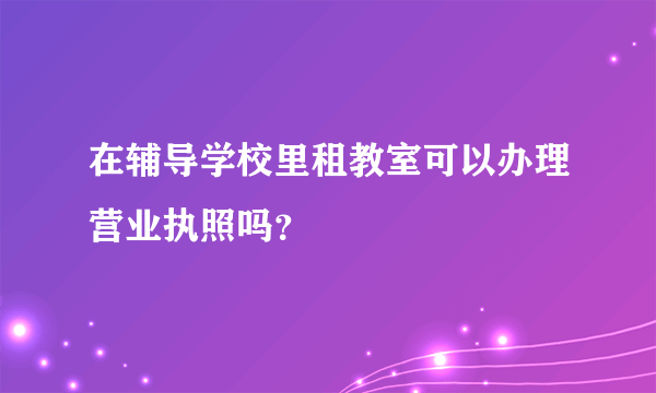 在辅导学校里租教室可以办理营业执照吗？