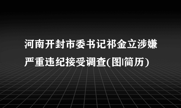 河南开封市委书记祁金立涉嫌严重违纪接受调查(图|简历)