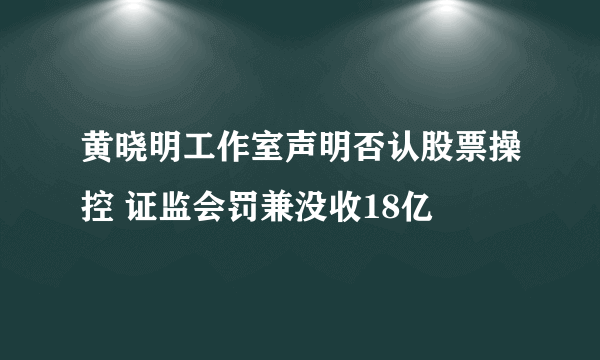 黄晓明工作室声明否认股票操控 证监会罚兼没收18亿