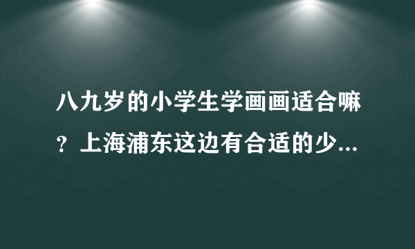 八九岁的小学生学画画适合嘛？上海浦东这边有合适的少儿美术培训学校嘛？