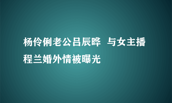 杨伶俐老公吕辰晔  与女主播程兰婚外情被曝光