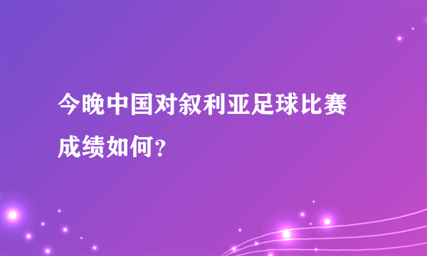 今晚中国对叙利亚足球比赛 成绩如何？