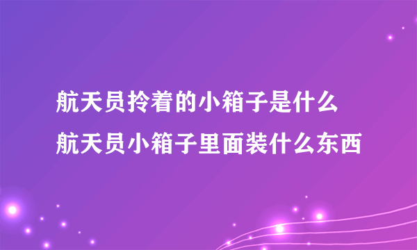 航天员拎着的小箱子是什么 航天员小箱子里面装什么东西