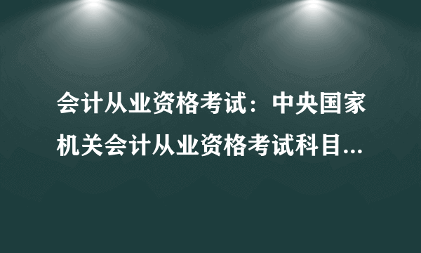 会计从业资格考试：中央国家机关会计从业资格考试科目、考试题型、考试时间、分值分布