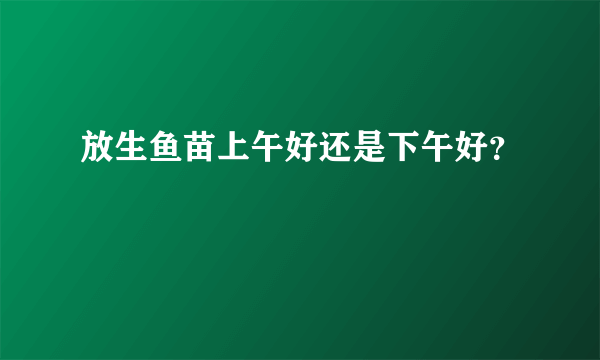 放生鱼苗上午好还是下午好？