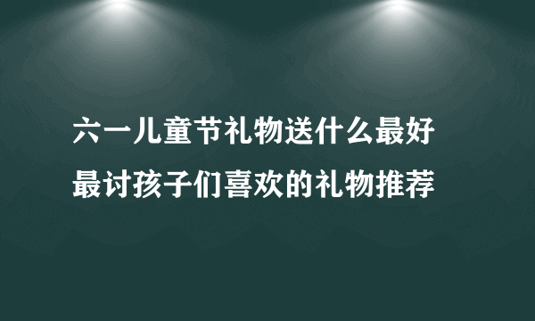 六一儿童节礼物送什么最好 最讨孩子们喜欢的礼物推荐