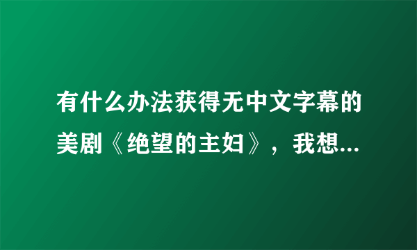 有什么办法获得无中文字幕的美剧《绝望的主妇》，我想要用来练口语。网上的都有字幕，求办法...