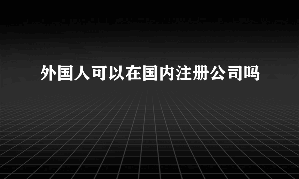 外国人可以在国内注册公司吗