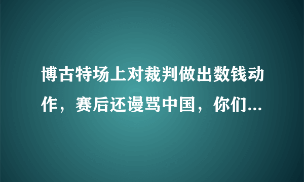 博古特场上对裁判做出数钱动作，赛后还谩骂中国，你们怎么看待这个行为呢？