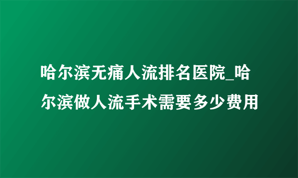 哈尔滨无痛人流排名医院_哈尔滨做人流手术需要多少费用