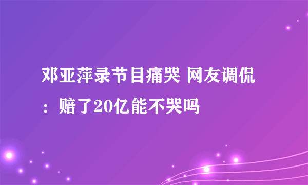 邓亚萍录节目痛哭 网友调侃：赔了20亿能不哭吗