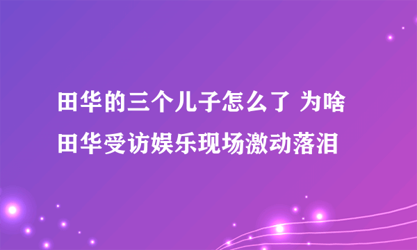 田华的三个儿子怎么了 为啥田华受访娱乐现场激动落泪