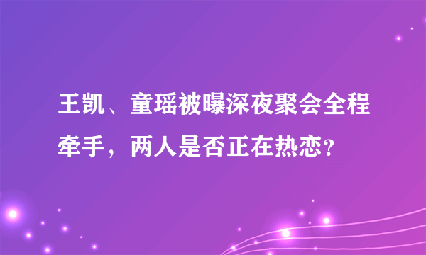 王凯、童瑶被曝深夜聚会全程牵手，两人是否正在热恋？