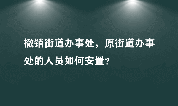 撤销街道办事处，原街道办事处的人员如何安置？