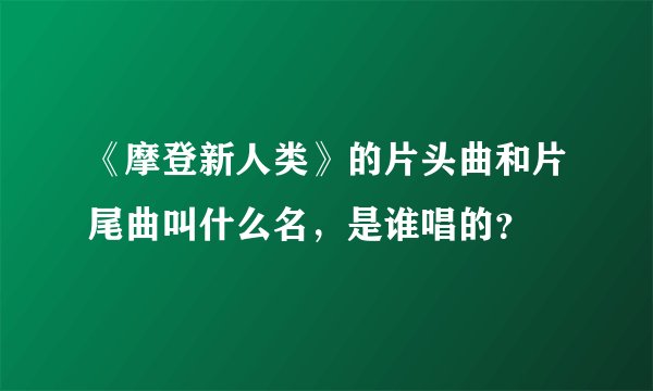 《摩登新人类》的片头曲和片尾曲叫什么名，是谁唱的？