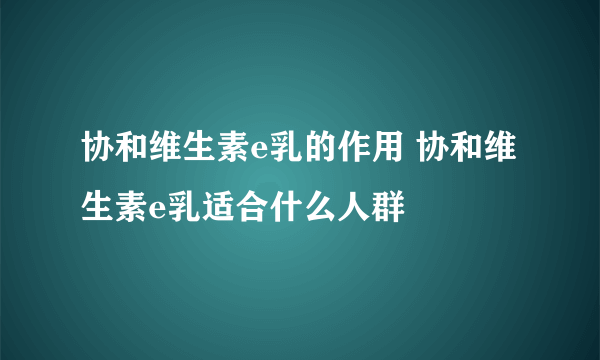 协和维生素e乳的作用 协和维生素e乳适合什么人群