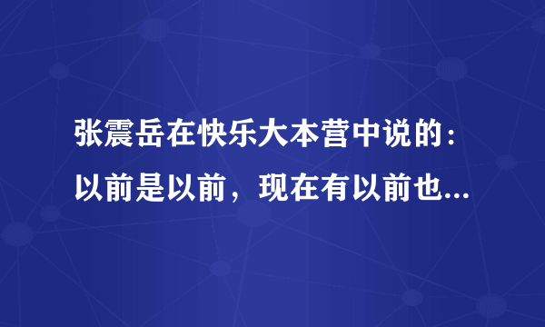 张震岳在快乐大本营中说的：以前是以前，现在有以前也有现在。 是歌词吗？ 是那首歌曲中的？