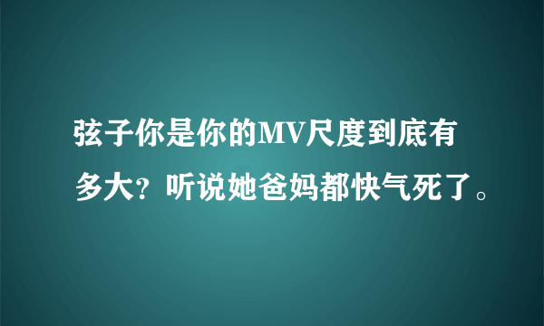 弦子你是你的MV尺度到底有多大？听说她爸妈都快气死了。