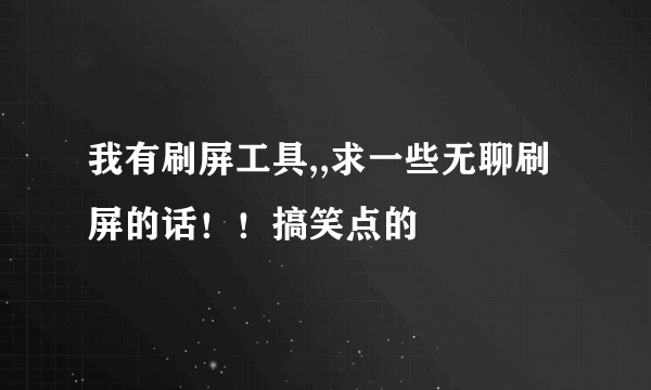 我有刷屏工具,,求一些无聊刷屏的话！！搞笑点的