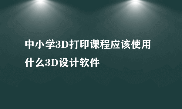 中小学3D打印课程应该使用什么3D设计软件