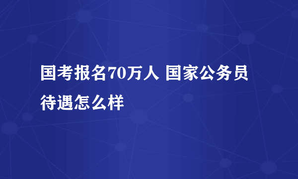 国考报名70万人 国家公务员待遇怎么样