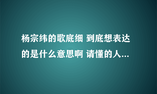 杨宗纬的歌底细 到底想表达的是什么意思啊 请懂的人仔细解答啊 拜托了