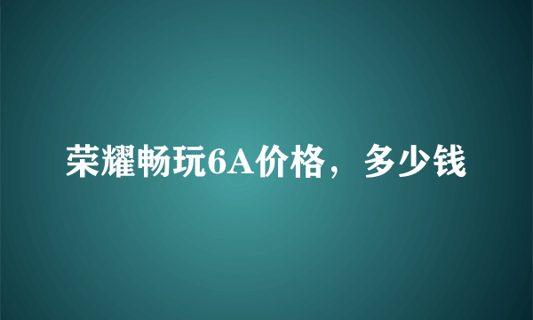 荣耀畅玩6A价格，多少钱