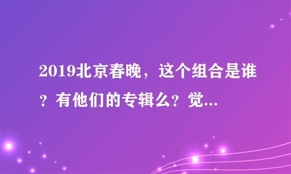 2019北京春晚，这个组合是谁？有他们的专辑么？觉得挺好听的