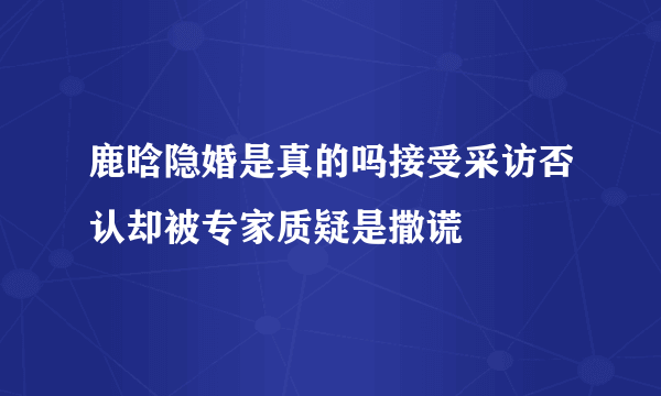 鹿晗隐婚是真的吗接受采访否认却被专家质疑是撒谎