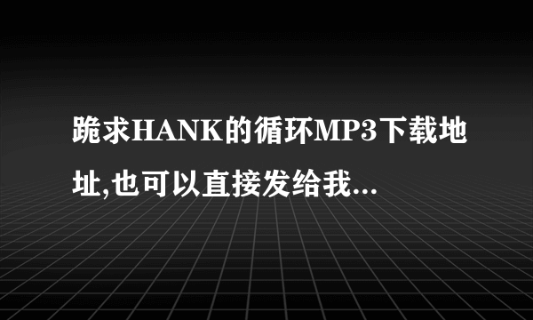 跪求HANK的循环MP3下载地址,也可以直接发给我,QQ198295652..谢谢