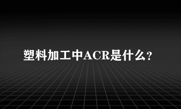 塑料加工中ACR是什么？