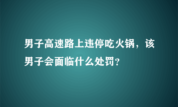 男子高速路上违停吃火锅，该男子会面临什么处罚？