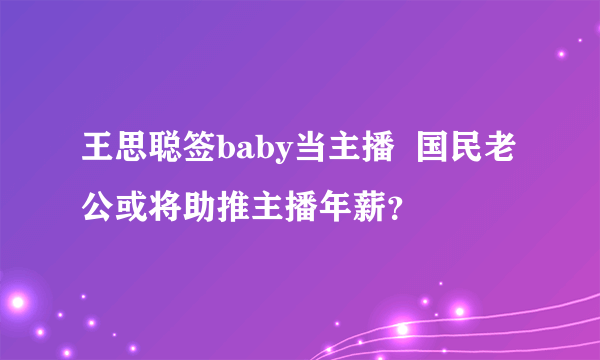 王思聪签baby当主播  国民老公或将助推主播年薪？